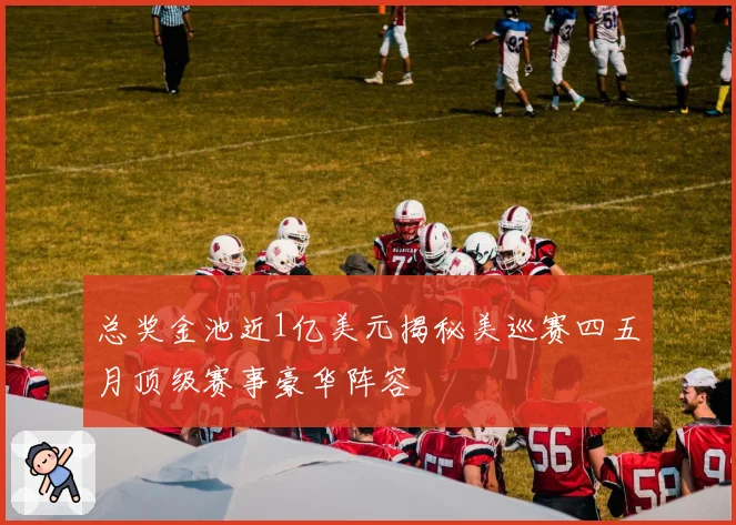 总奖金池近1亿美元揭秘美巡赛四五月顶级赛事豪华阵容