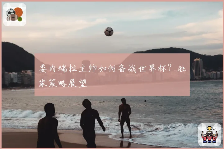 委内瑞拉主帅如何备战世界杯？独家策略展望