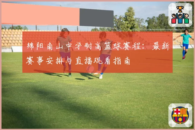 绵阳南山中学耐高篮球赛程：最新赛事安排与直播观看指南