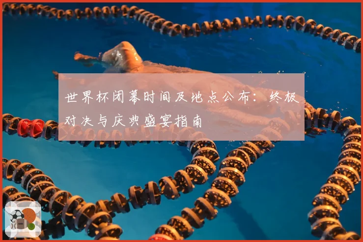 世界杯闭幕时间及地点公布：终极对决与庆典盛宴指南