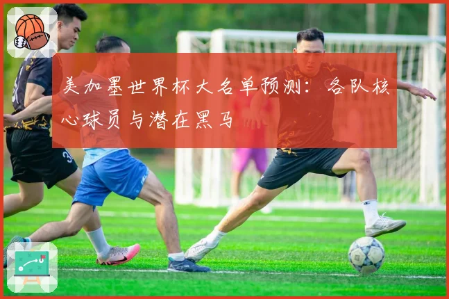 美加墨世界杯大名单预测：各队核心球员与潜在黑马