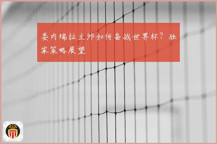 委内瑞拉主帅如何备战世界杯？独家策略展望