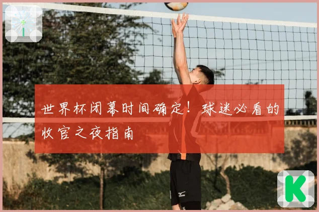 世界杯闭幕时间确定！球迷必看的收官之夜指南