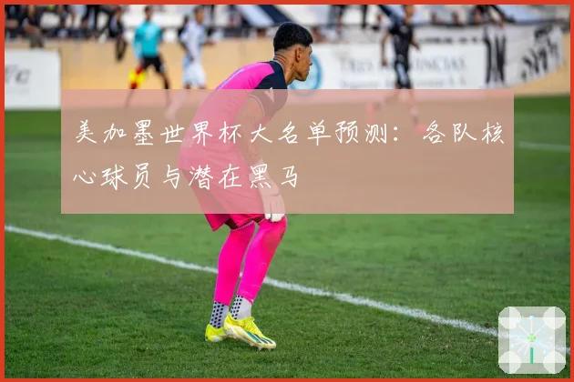 美加墨世界杯大名单预测：各队核心球员与潜在黑马