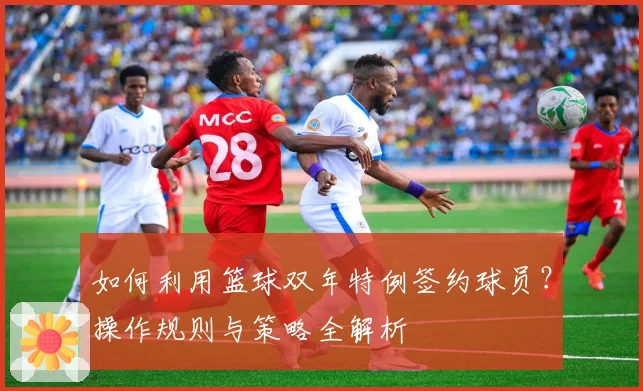 如何利用篮球双年特例签约球员？操作规则与策略全解析