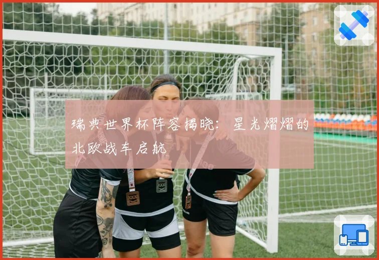 瑞典世界杯阵容揭晓：星光熠熠的北欧战车启航