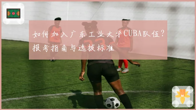 如何加入广东工业大学CUBA队伍？报考指南与选拔标准