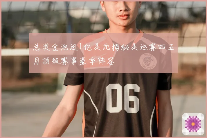总奖金池近1亿美元揭秘美巡赛四五月顶级赛事豪华阵容