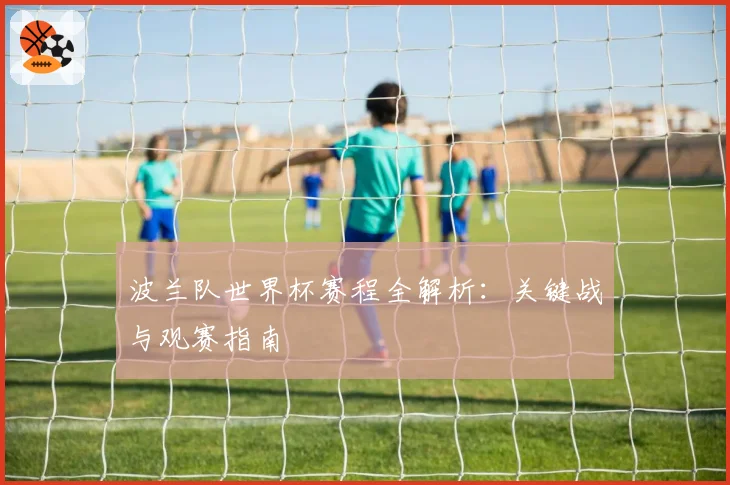 波兰队世界杯赛程全解析：关键战与观赛指南