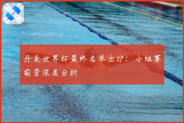 丹麦世界杯最终名单出炉：小组赛前景深度分析