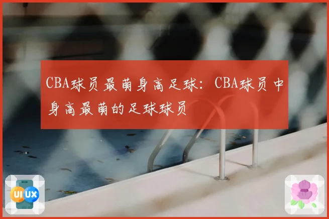 CBA球员最萌身高足球：CBA球员中身高最萌的足球球员