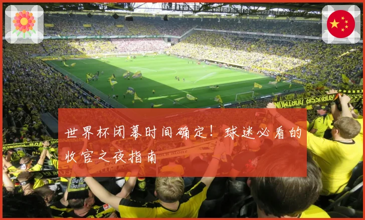 世界杯闭幕时间确定！球迷必看的收官之夜指南